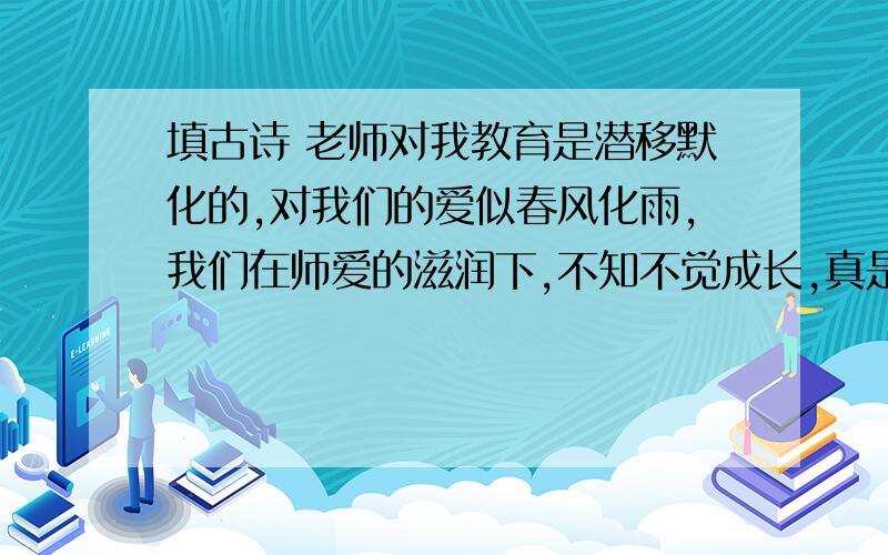 填古诗 老师对我教育是潜移默化的,对我们的爱似春风化雨,我们在师爱的滋润下,不知不觉成长,真是( ,)