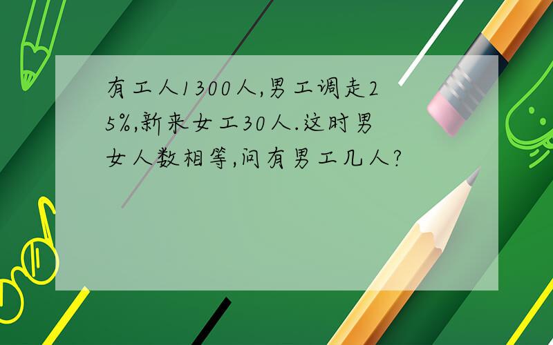 有工人1300人,男工调走25%,新来女工30人.这时男女人数相等,问有男工几人?