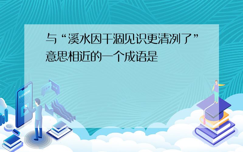 与“溪水因干涸见识更清冽了”意思相近的一个成语是