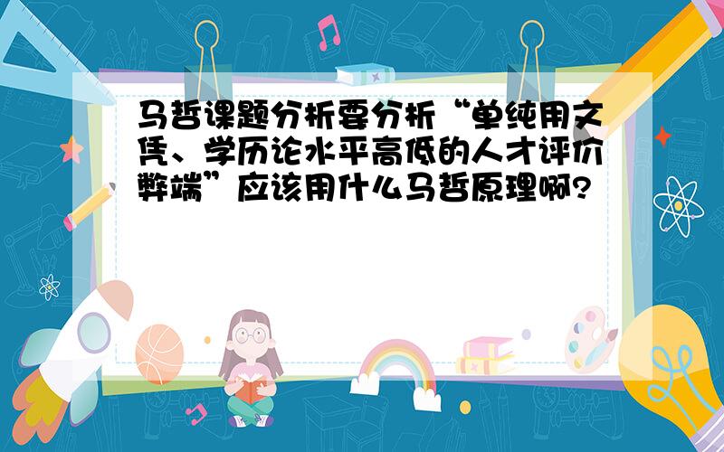 马哲课题分析要分析“单纯用文凭、学历论水平高低的人才评价弊端”应该用什么马哲原理啊?