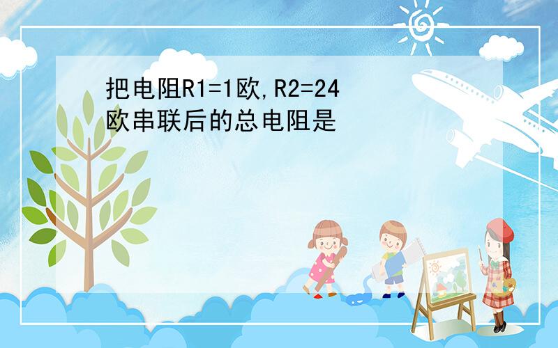 把电阻R1=1欧,R2=24欧串联后的总电阻是