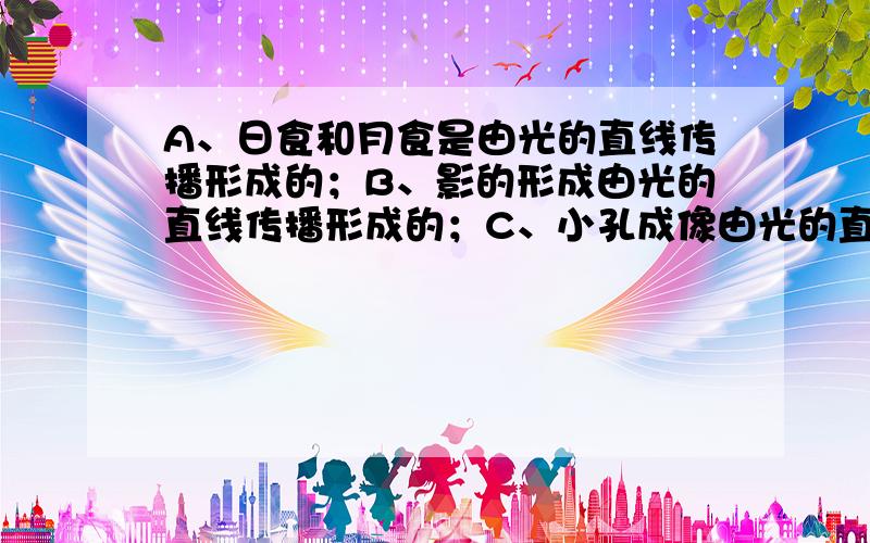 A、日食和月食是由光的直线传播形成的；B、影的形成由光的直线传播形成的；C、小孔成像由光的直线传播形成