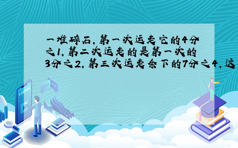 一堆碎石,第一次运走它的4分之1,第二次运走的是第一次的3分之2,第三次运走余下的7分之4,这时还剩下8t