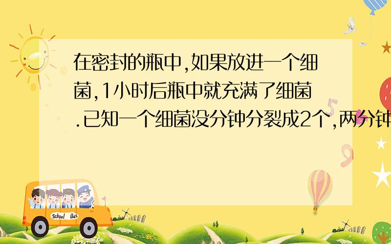 在密封的瓶中,如果放进一个细菌,1小时后瓶中就充满了细菌.已知一个细菌没分钟分裂成2个,两分钟就能分裂成4个,……在一开