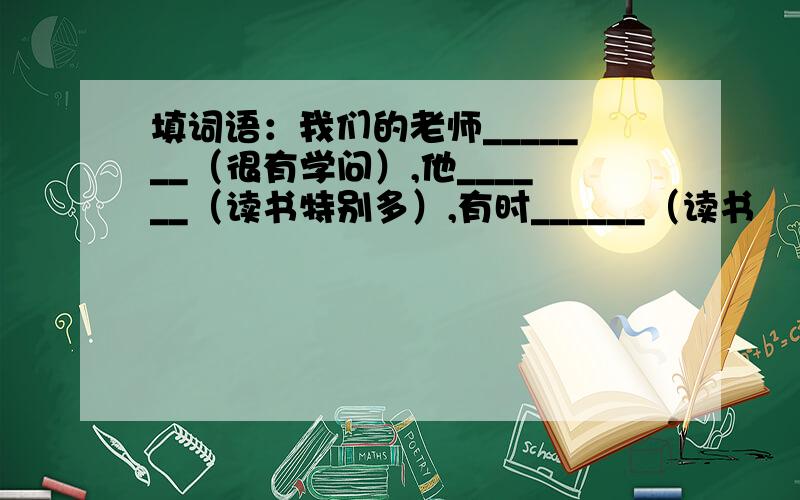 填词语：我们的老师_______（很有学问）,他______（读书特别多）,有时______（读书