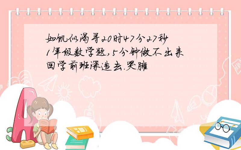 如饥似渴寻20时47分27秒1年级数学题,5分钟做不出来回学前班深造去.哭臃