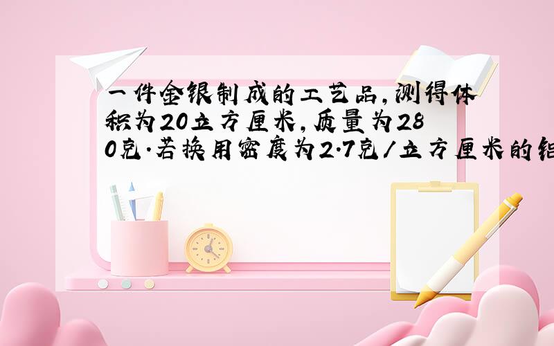 一件金银制成的工艺品,测得体积为20立方厘米,质量为280克.若换用密度为2.7克/立方厘米的铝制作者件工艺品