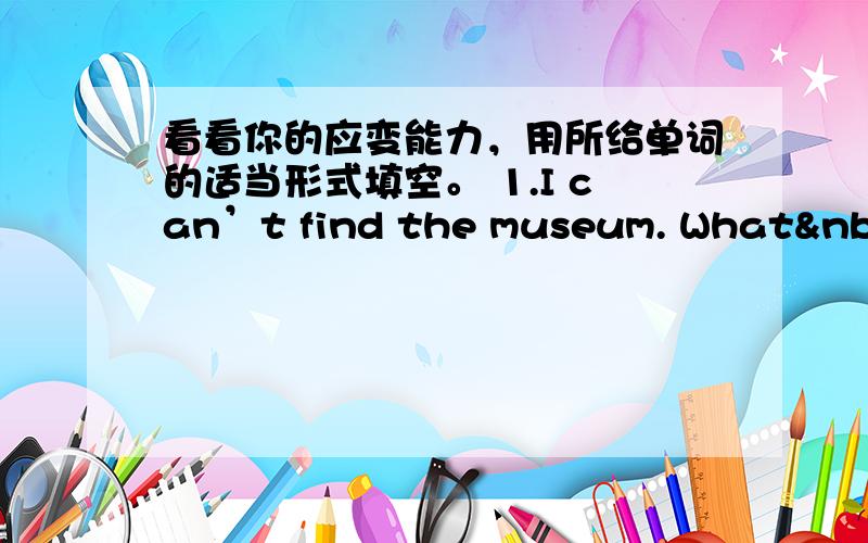 看看你的应变能力，用所给单词的适当形式填空。 1.I can’t find the museum. What 