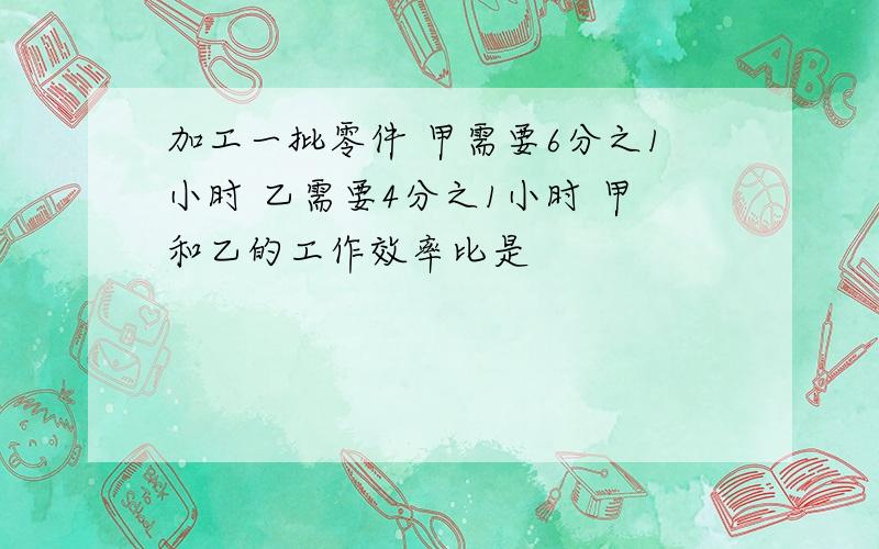 加工一批零件 甲需要6分之1小时 乙需要4分之1小时 甲和乙的工作效率比是