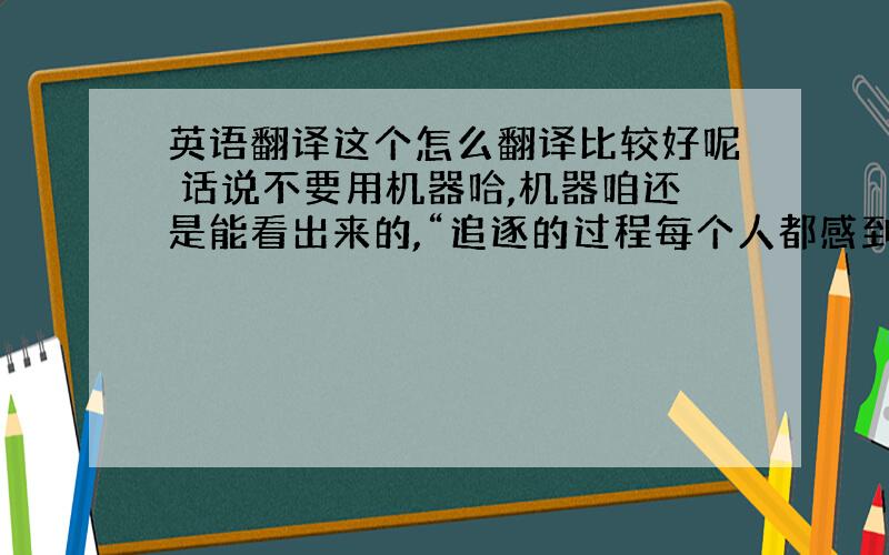 英语翻译这个怎么翻译比较好呢 话说不要用机器哈,机器咱还是能看出来的,“追逐的过程每个人都感到一种疲惫回头看时却很珍贵永