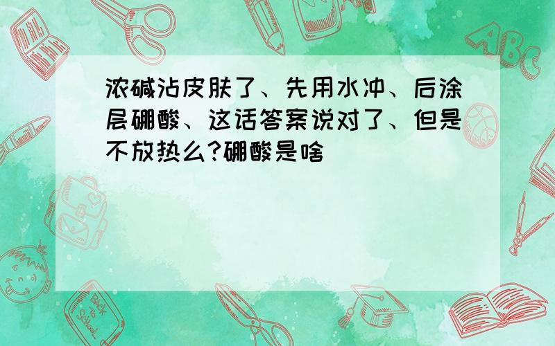 浓碱沾皮肤了、先用水冲、后涂层硼酸、这话答案说对了、但是不放热么?硼酸是啥