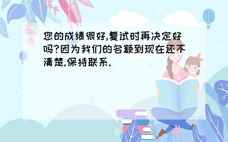 您的成绩很好,复试时再决定好吗?因为我们的名额到现在还不清楚.保持联系.