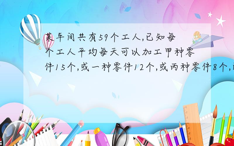 某车间共有59个工人,已知每个工人平均每天可以加工甲种零件15个,或一种零件12个,或丙种零件8个,问如何安排每天的生产