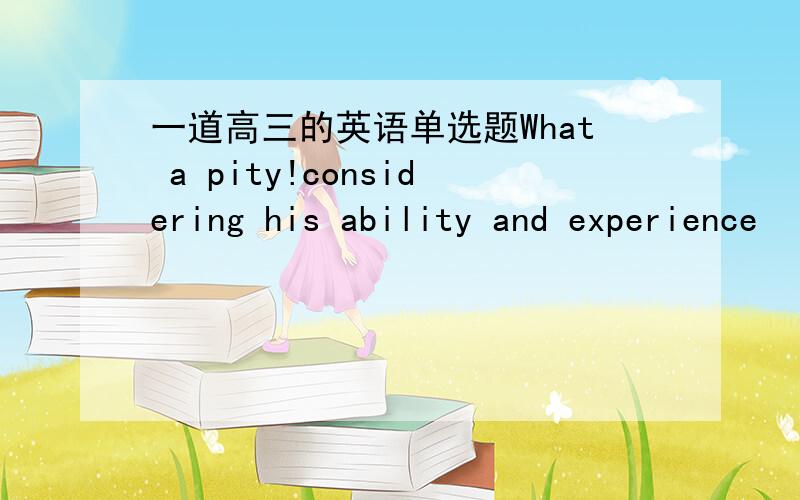 一道高三的英语单选题What a pity!considering his ability and experience