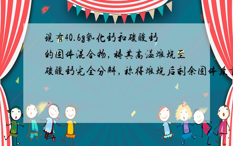 现有40.6g氧化钙和碳酸钙的固体混合物，将其高温煅烧至碳酸钙完全分解，称得煅烧后剩余固体质量比原混合物减少15.4g，