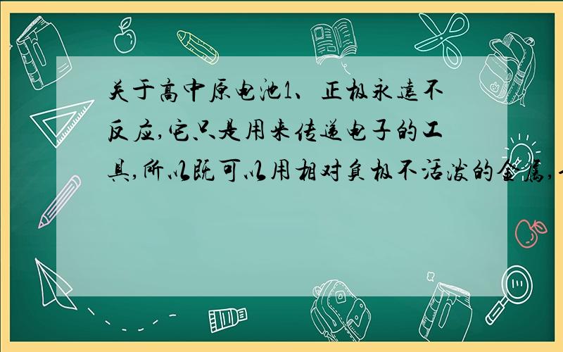 关于高中原电池1、正极永远不反应,它只是用来传递电子的工具,所以既可以用相对负极不活泼的金属,也可以用非金属.2、请解释