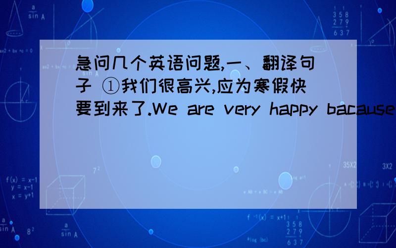 急问几个英语问题,一、翻译句子 ①我们很高兴,应为寒假快要到来了.We are very happy bacause t