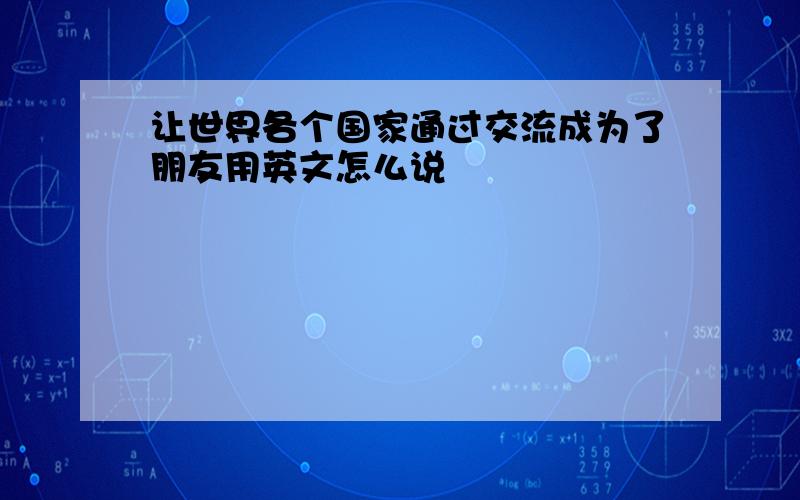 让世界各个国家通过交流成为了朋友用英文怎么说