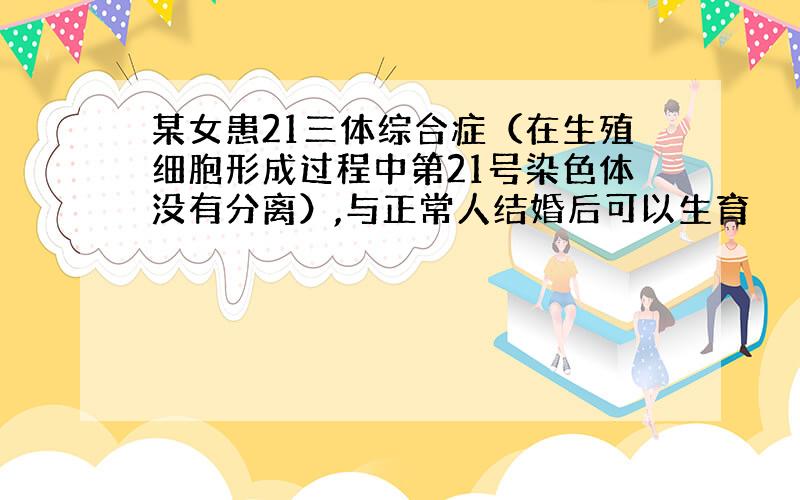 某女患21三体综合症（在生殖细胞形成过程中第21号染色体没有分离）,与正常人结婚后可以生育