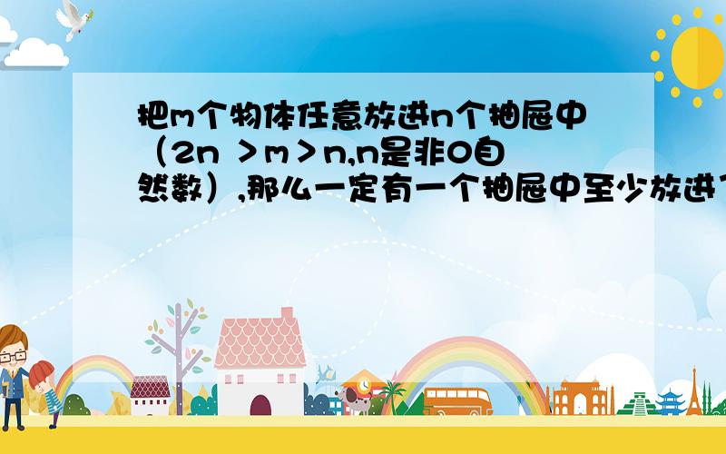 把m个物体任意放进n个抽屉中（2n ＞m＞n,n是非0自然数）,那么一定有一个抽屉中至少放进了2个物体,