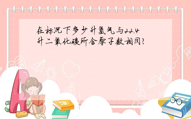 在标况下多少升氢气与22.4升二氧化碳所含原子数相同?