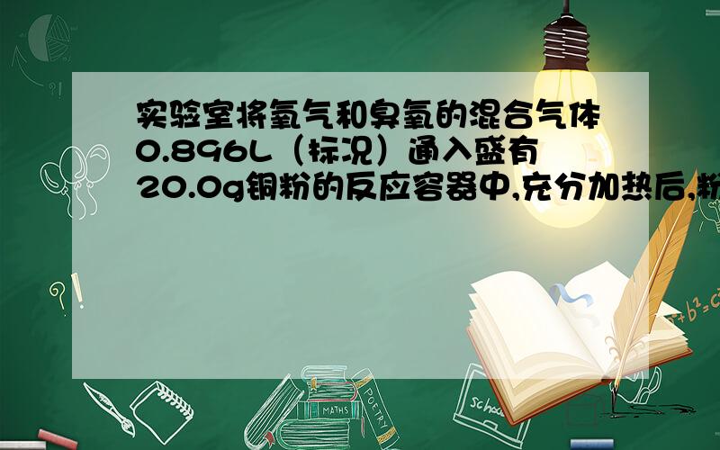 实验室将氧气和臭氧的混合气体0.896L（标况）通入盛有20.0g铜粉的反应容器中,充分加热后,粉末的质量变为21.6g