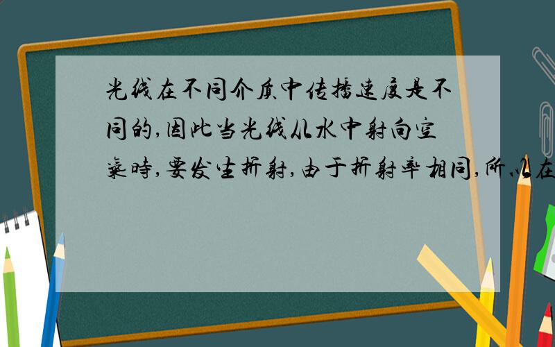 光线在不同介质中传播速度是不同的,因此当光线从水中射向空气时,要发生折射,由于折射率相同,所以在水中平行的光线,在空气中