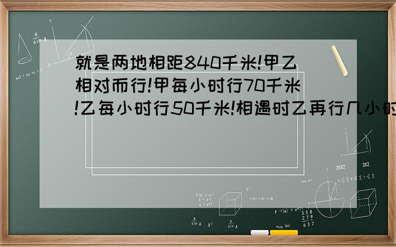 就是两地相距840千米!甲乙相对而行!甲每小时行70千米!乙每小时行50千米!相遇时乙再行几小时到达甲的出