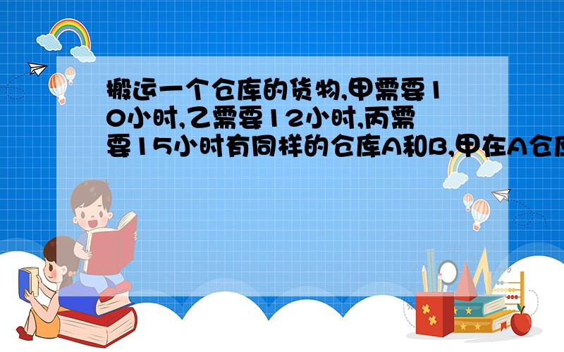 搬运一个仓库的货物,甲需要10小时,乙需要12小时,丙需要15小时有同样的仓库A和B,甲在A仓库乙在B仓库同时开货物丙起