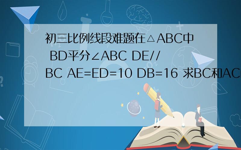 初三比例线段难题在△ABC中 BD平分∠ABC DE//BC AE=ED=10 DB=16 求BC和AC的值