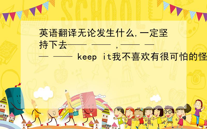 英语翻译无论发生什么,一定坚持下去—— —— ,—— —— —— keep it我不喜欢有很可怕的怪兽的电影I don'