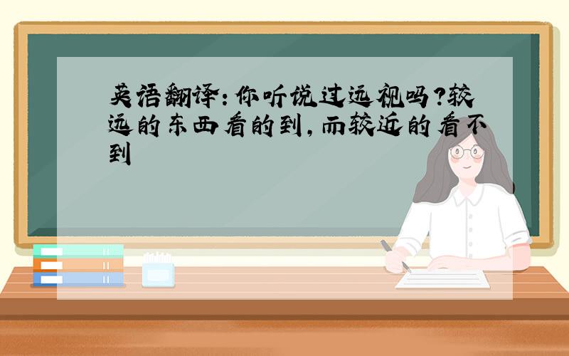 英语翻译：你听说过远视吗?较远的东西看的到,而较近的看不到