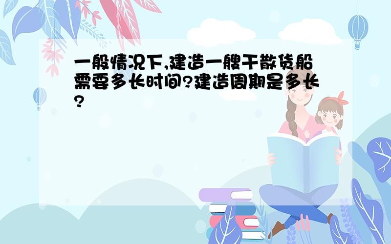 一般情况下,建造一艘干散货船需要多长时间?建造周期是多长?