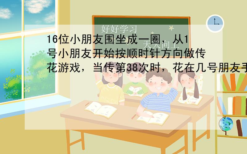 16位小朋友围坐成一圈，从1号小朋友开始按顺时针方向做传花游戏，当传第38次时，花在几号朋友手中？