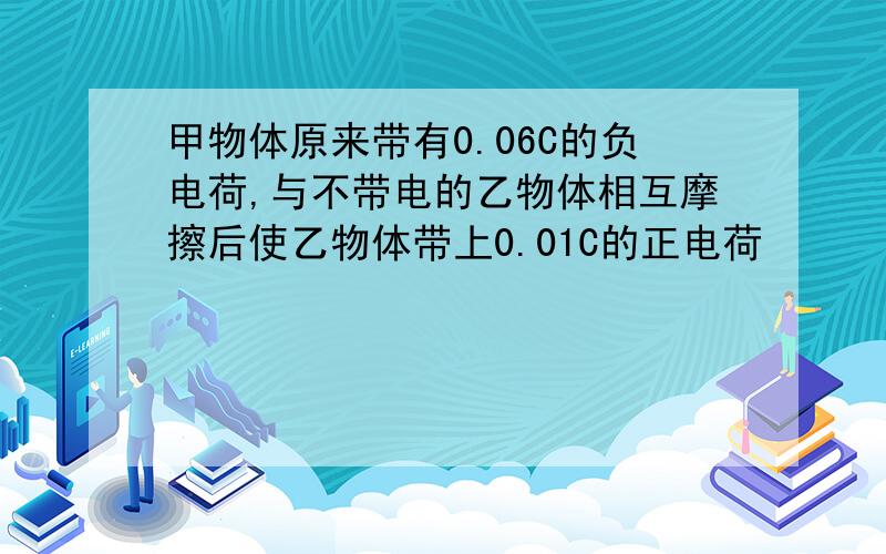 甲物体原来带有0.06C的负电荷,与不带电的乙物体相互摩擦后使乙物体带上0.01C的正电荷