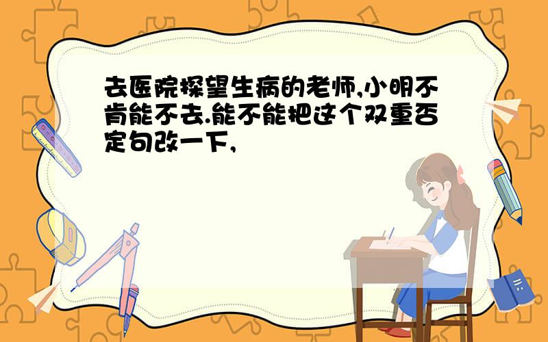 去医院探望生病的老师,小明不肯能不去.能不能把这个双重否定句改一下,