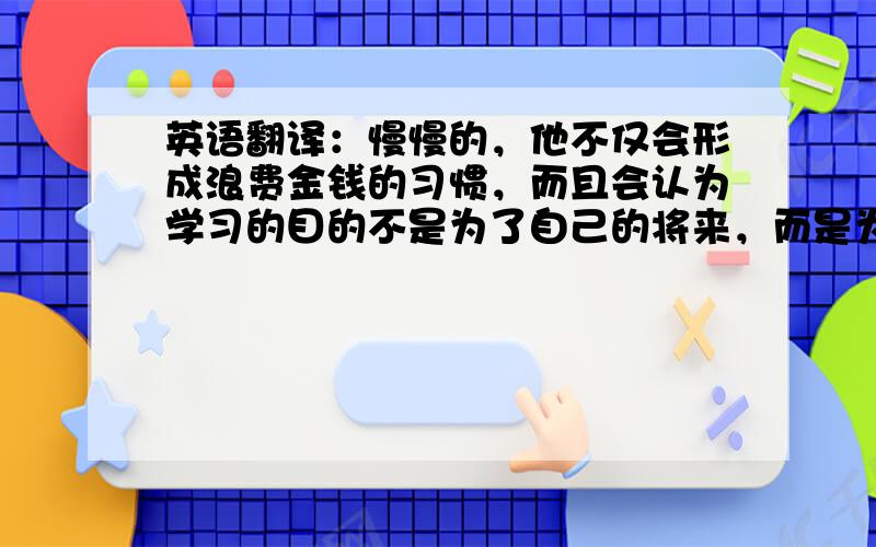 英语翻译：慢慢的，他不仅会形成浪费金钱的习惯，而且会认为学习的目的不是为了自己的将来，而是为了你奖励的钱（不要直译，大神