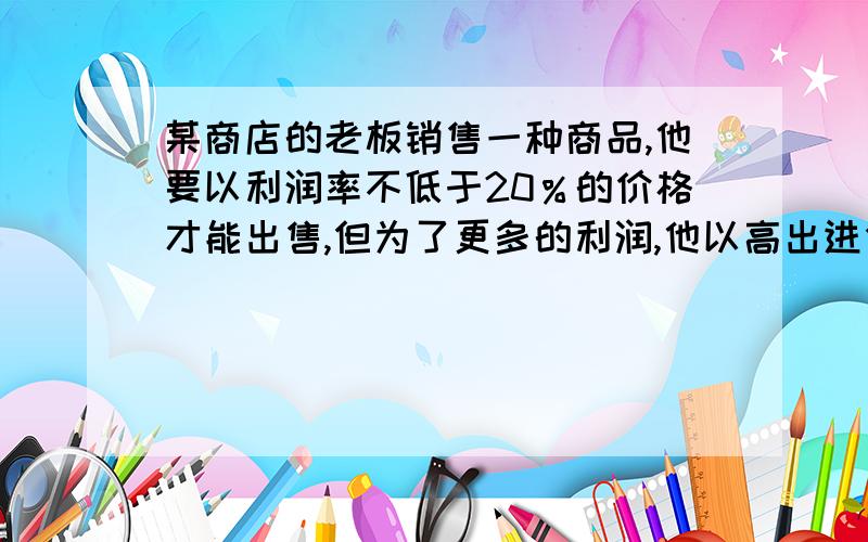 某商店的老板销售一种商品,他要以利润率不低于20％的价格才能出售,但为了更多的利润,他以高出进价80％