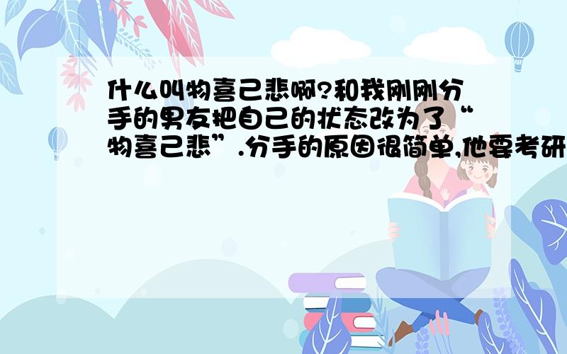 什么叫物喜己悲啊?和我刚刚分手的男友把自己的状态改为了“物喜己悲”.分手的原因很简单,他要考研不能分心,所以~