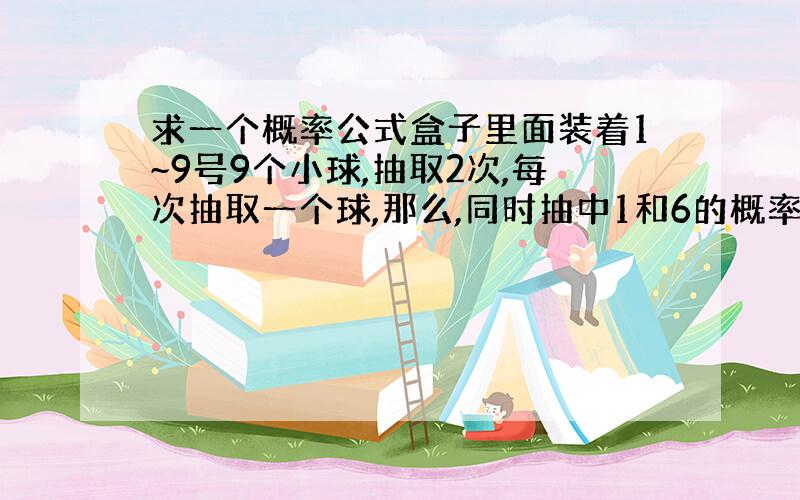 求一个概率公式盒子里面装着1~9号9个小球,抽取2次,每次抽取一个球,那么,同时抽中1和6的概率是多少?再给列一个公式,