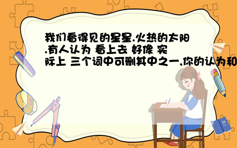 我们看得见的星星.火热的太阳.有人认为 看上去 好像 实际上 三个词中可删其中之一,你的认为和理由