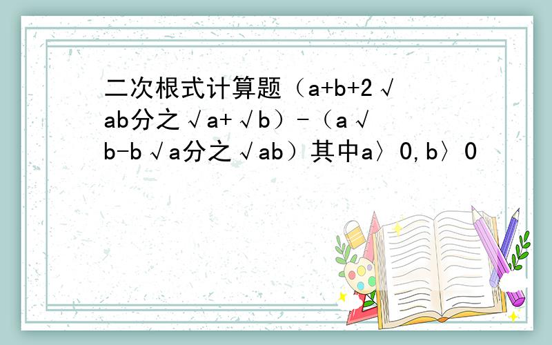 二次根式计算题（a+b+2√ab分之√a+√b）-（a√b-b√a分之√ab）其中a〉0,b〉0