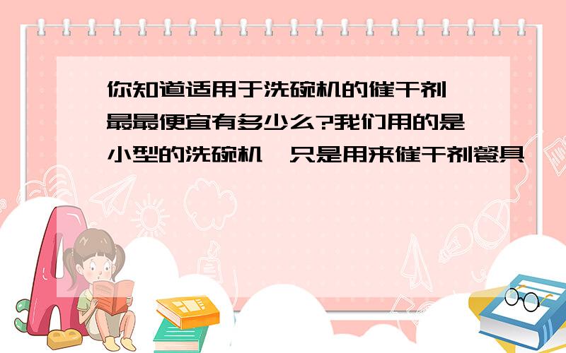 你知道适用于洗碗机的催干剂,最最便宜有多少么?我们用的是小型的洗碗机,只是用来催干剂餐具,