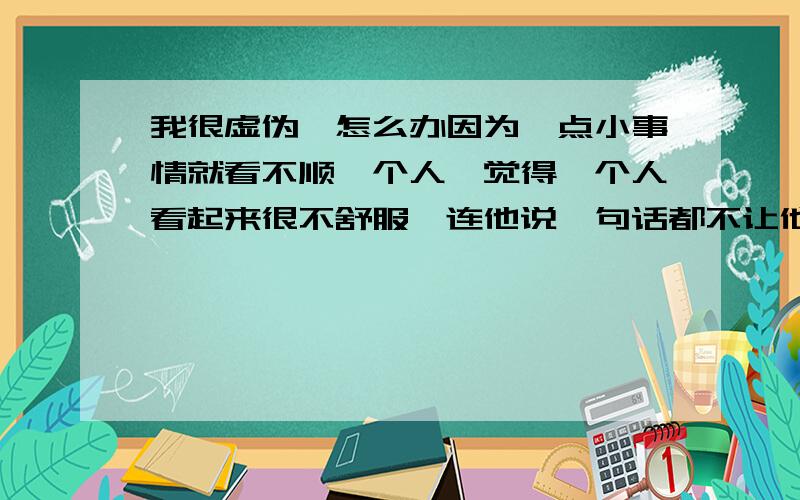 我很虚伪,怎么办因为一点小事情就看不顺一个人,觉得一个人看起来很不舒服,连他说一句话都不让他说,很自私,觉得他这个也不行