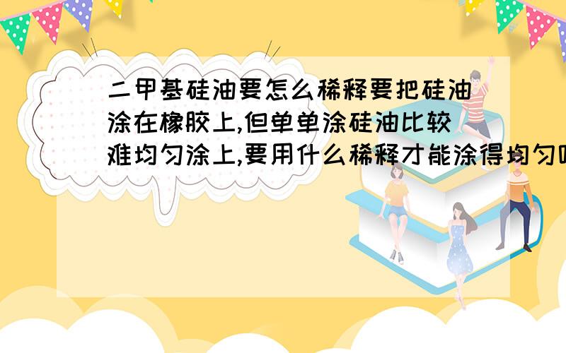 二甲基硅油要怎么稀释要把硅油涂在橡胶上,但单单涂硅油比较难均匀涂上,要用什么稀释才能涂得均匀呢,不能对橡胶有腐蚀作用