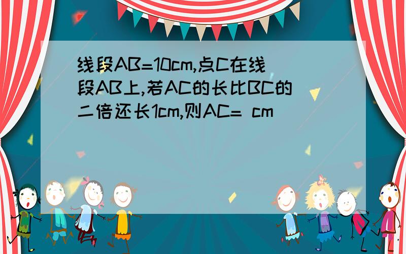 线段AB=10cm,点C在线段AB上,若AC的长比BC的二倍还长1cm,则AC= cm