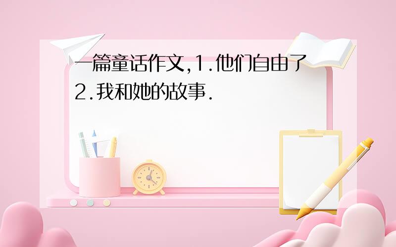 一篇童话作文,1.他们自由了2.我和她的故事.