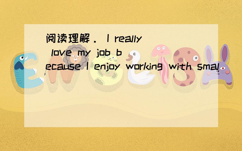 阅读理解。 I really love my job because I enjoy working with smal