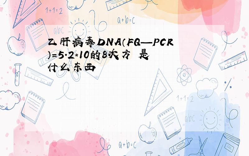 乙肝病毒DNA（FQ—PCR）=5.2*10的8次方 是什么东西