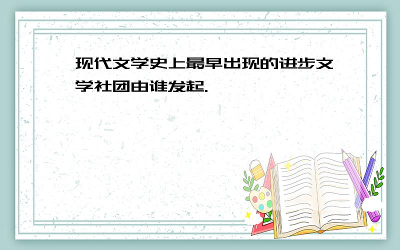 现代文学史上最早出现的进步文学社团由谁发起.